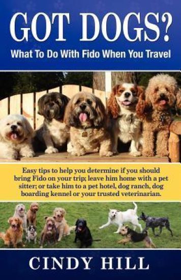 Got Dogs? What to Do with Fido When You Travel: Should You Bring Fido with You? Leave Fido at Home with a Pet Sitter? Take Fido to a Pet Spa, Dog Ranc