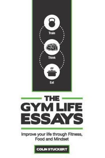The Gym Life Essays: Improve Your Life Through Fitness, Food, and Mindset