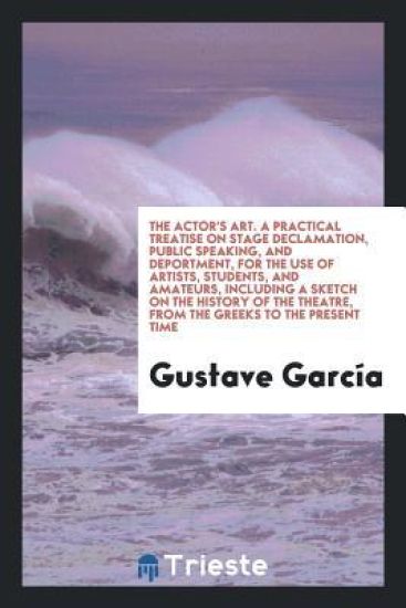 The Actor's Art. a Practical Treatise on Stage Declamation, Public Speaking, and Deportment, for the Use of Artists, Students, and Amateurs, Including a Sketch on the History of the Theatre, from the Greeks to the Present Time