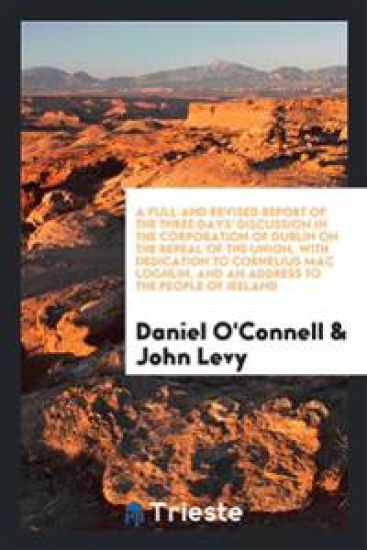 A Full and Revised Report of the Three Days' Discussion in the Corporation of Dublin on the Repeal of the Union, with Dedication to Cornelius Mac Loghlin, and an Address to the People of Ireland