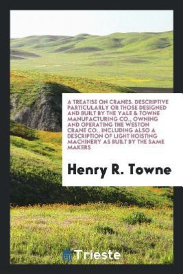 A Treatise on Cranes. Descriptive Particularly or Those Designed and Built by the Yale & Towne Manufacturing Co., Owning and Operating the Weston Crane Co., Including Also a Description of Light Hoisting Machinery as Built by the Same Makers