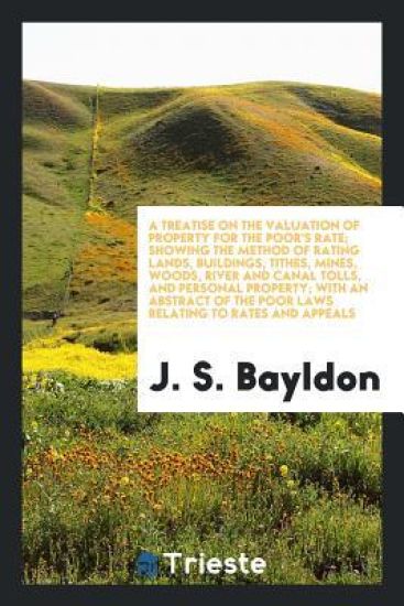 A Treatise on the Valuation of Property for the Poor's Rate; Showing the Method of Rating Lands, Buildings, Tithes, Mines, Woods, River and Canal Tolls, and Personal Property; With an Abstract of the Poor Laws Relating to Rates and Appeals