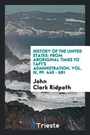 History of the United States: From Aboriginal Times to Taft's Administration. Vol. III, Pp. 449 - 681