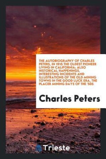 The Autobiography of Charles Peters, in 1915 the Oldest Pioneer Living in California; Also Historical Happenings, Interesting Incidents and Illustrations of the Old Mining Towns in the Good Luck Era, the Placer Mining Days of the '50s