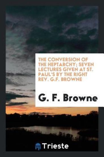 The Conversion of the Heptarchy; Seven Lectures Given at St. Paul's by the Right Rev. G.F. Browne