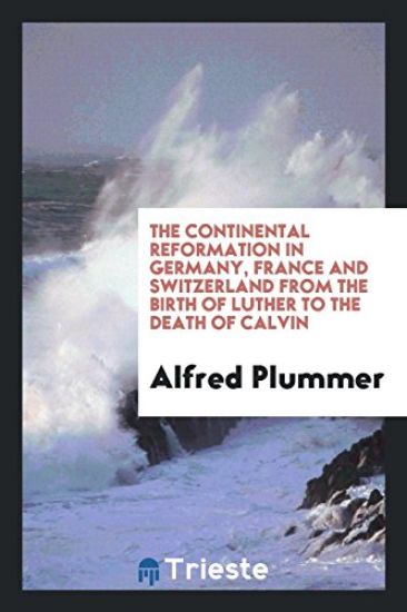 The Continental Reformation in Germany, France and Switzerland from the Birth of Luther to the Death of Calvin