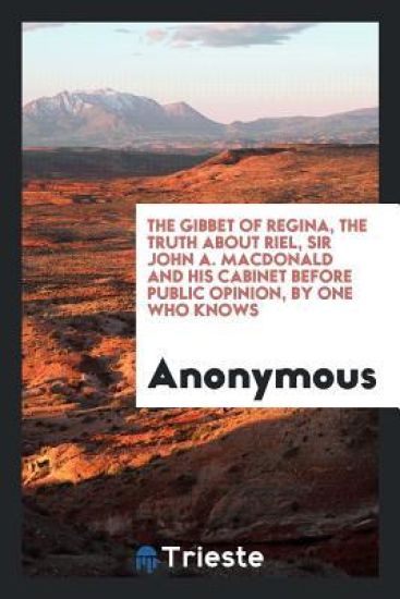 The Gibbet of Regina, the Truth about Riel, Sir John A. MacDonald and His Cabinet Before Public Opinion, by One Who Knows