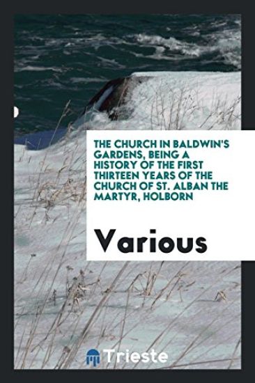 The Church in Baldwin's Gardens, Being a History of the First Thirteen Years of the Church of St. Alban the Martyr, Holborn