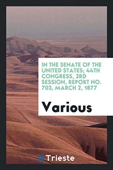 In the Senate of the United States; 44th Congress, 2rd Session, Report No. 703, March 2, 1877