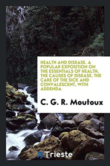 Health and Disease. a Popular Exposition on the Essentials of Health, the Causes of Disease, the Care of the Sick and Convalescent, with Addenda