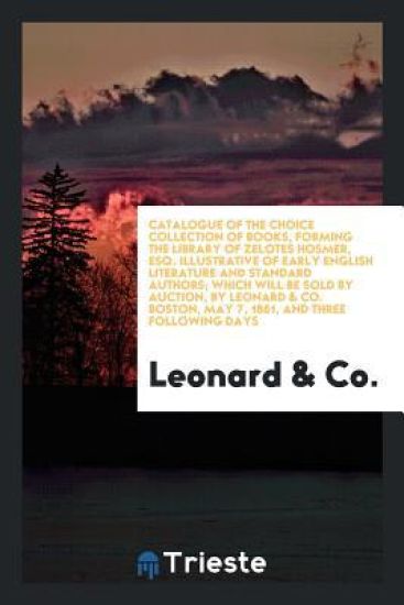 Catalogue of the Choice Collection of Books, Forming the Library of Zelotes Hosmer, Esq. Illustrative of Early English Literature and Standard Authors; Which Will Be Sold by Auction, by Leonard & Co. Boston, May 7, 1861, and Three Following Days