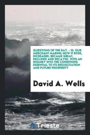 Questions of the Day. - III. Our Merchant Marine; How It Rose, Increased, Became Great, Declined and Decayed, with an Inquiry Into the Conditions Essential to Its Resuscitation and Future Prosperity