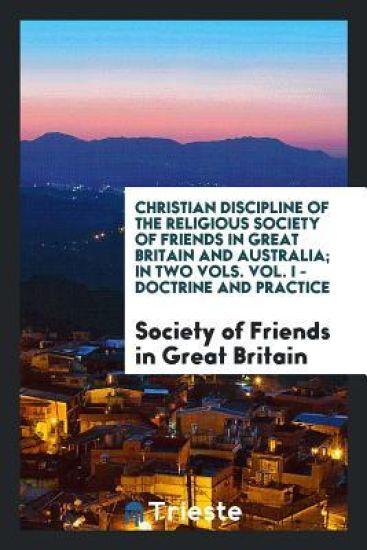 Christian Discipline of the Religious Society of Friends in Great Britain and Australia; In Two Vols. Vol. I - Doctrine and Practice