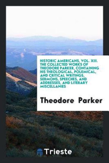 Historic Americans, Vol. XIII. the Collected Works of Theodore Parker, Containing His Theological, Polemical, and Critical Writings, Sermons, Speeches, and Addresses, and Literary Miscellanies