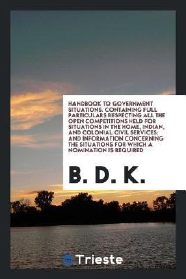 Handbook to Government Situations. Containing Full Particulars Respecting All the Open Competitions Held for Situations in the Home, Indian, and Colonial Civil Services; And Information Concerning the Situations for Which a Nomination Is Required