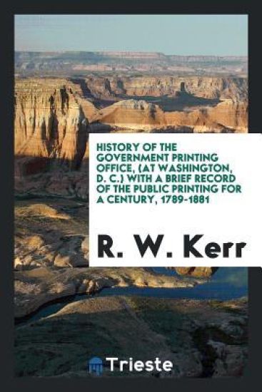 History of the Government Printing Office, (at Washington, D. C.) with a Brief Record of the Public Printing for a Century, 1789-1881