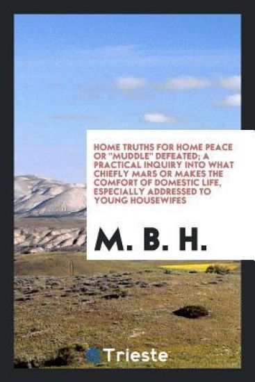 Home Truths for Home Peace or Muddle Defeated; A Practical Inquiry Into What Chiefly Mars or Makes the Comfort of Domestic Life, Especially Addressed to Young Housewifes