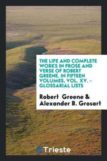 The Life and Complete Works in Prose and Verse of Robert Greene. in Fifteen Volumes, Vol. XV. - Glossarial Lists