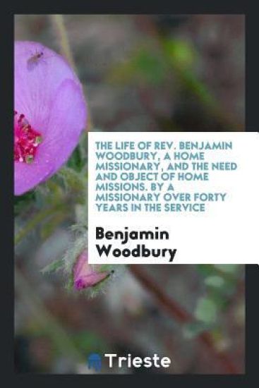 The Life of Rev. Benjamin Woodbury, a Home Missionary, and the Need and Object of Home Missions. by a Missionary Over Forty Years in the Service