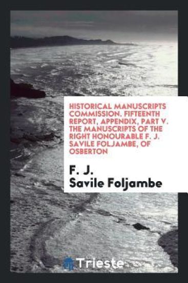 Historical Manuscripts Commission. Fifteenth Report, Appendix, Part V. the Manuscripts of the Right Honourable F. J. Savile Foljambe, of Osberton