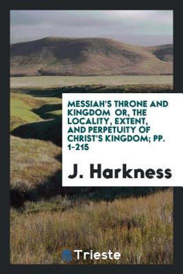 Messiah's Throne and Kingdom Or, the Locality, Extent, and Perpetuity of Christ's Kingdom; Pp. 1-215