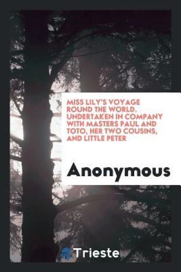 Miss Lily's Voyage Round the World. Undertaken in Company with Masters Paul and Toto, Her Two Cousins, and Little Peter