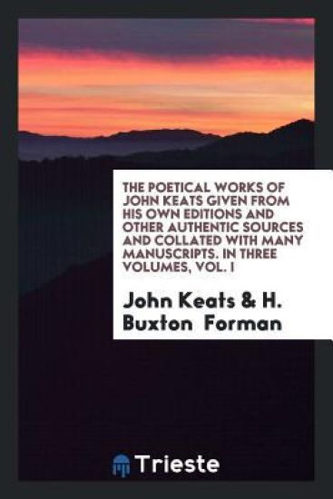 The Poetical Works of John Keats Given from His Own Editions and Other Authentic Sources and Collated with Many Manuscripts. in Three Volumes, Vol. I