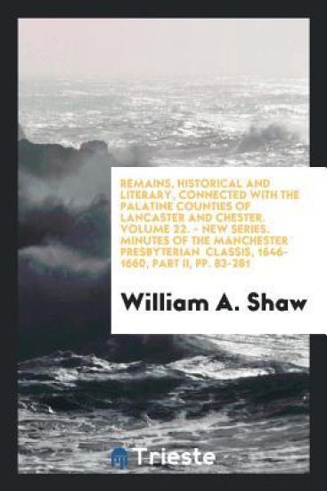 Remains, Historical and Literary, Connected with the Palatine Counties of Lancaster and Chester. Volume 22. - New Series. Minutes of the Manchester Presbyterian Classis, 1646-1660, Part II, Pp. 83-281