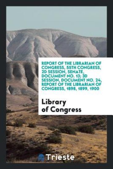 Report of the Librarian of Congress, 55th Congress, 2D Session, Senate, Document No. 13; 3D Session, Document No. 24, Report of the Librarian of Congress, 1898, 1899, 1900