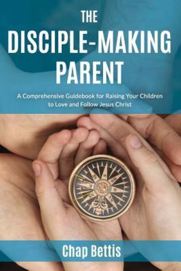 The Disciple-Making Parent: A Comprehensive Guidebook for Raising Your Children to Love and Follow Jesus Christ