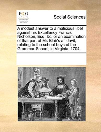 A Modest Answer to a Malicious Libel Against His Excellency Francis Nicholson, Esq; &c. or an Examination of That Part of Mr. Blair's Affidavit, Relating to the School-Boys of the Grammar-School, in Virginia. 1704.