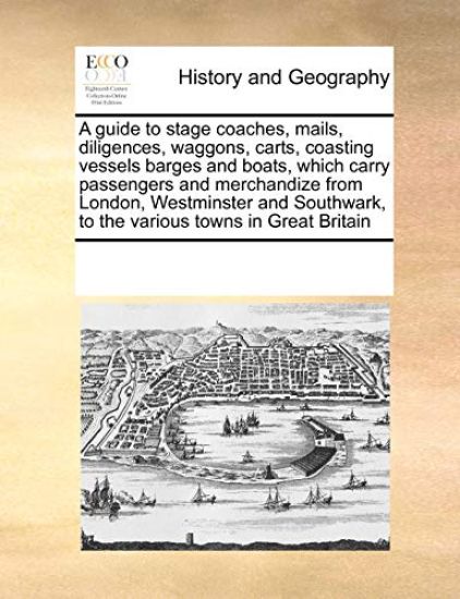 A guide to stage coaches, mails, diligences, waggons, carts, coasting vessels barges and boats, which carry passengers and merchandize from London, Westminster and Southwark, to the various towns in Great Britain