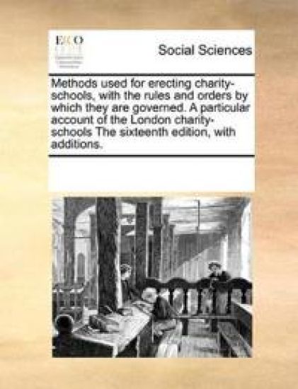 Methods Used for Erecting Charity-Schools, with the Rules and Orders by Which They Are Governed. a Particular Account of the London Charity-Schools the Sixteenth Edition, with Additions.