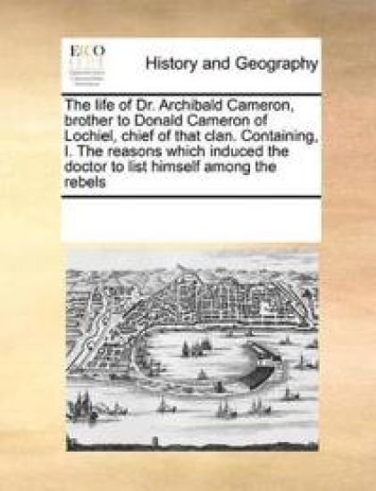 The Life of Dr. Archibald Cameron, Brother to Donald Cameron of Lochiel, Chief of That Clan. Containing, I. the Reasons Which Induced the Doctor to List Himself Among the Rebels