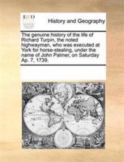 The genuine history of the life of Richard Turpin, the noted highwayman, who was executed at York for horse-stealing, under the name of John Palmer, on Saturday Ap. 7, 1739.