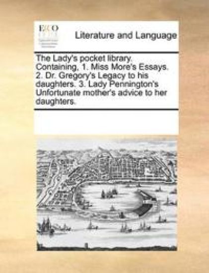 The Lady's pocket library. Containing, 1. Miss More's Essays. 2. Dr. Gregory's Legacy to his daughters. 3. Lady Pennington's Unfortunate mother's advice to her daughters.