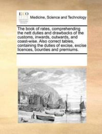 The Book of Rates, Comprehending the Nett Duties and Drawbacks of the Customs, Inwards, Outwards, and Coast-Wise. Also Correct Tables, Containing the Duties of Excise, Excise Licences, Bounties and Premiums.