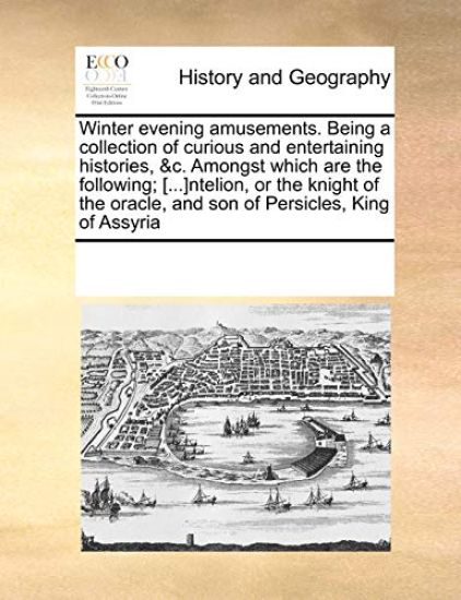 Winter Evening Amusements. Being a Collection of Curious and Entertaining Histories, &C. Amongst Which Are the Following; [...]Ntelion, or the Knight of the Oracle, and Son of Persicles, King of Assyria