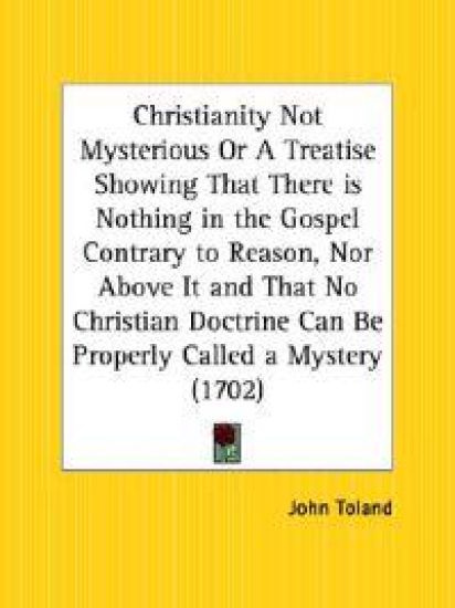 Christianity Not Mysterious or a Treatise Showing That There Is Nothing in the Gospel Contrary to Reason, Nor Above It and That No Christian Doctrine