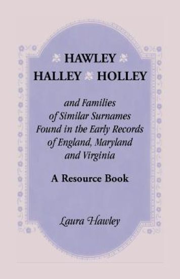 Hawley, Halley, Holley and Families of Similar Surnames Found in the Early Records of England, Maryland and Virginia. A Resource Book