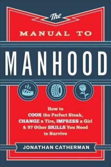 The Manual to Manhood – How to Cook the Perfect Steak, Change a Tire, Impress a Girl & 97 Other Skills You Need to Survive
