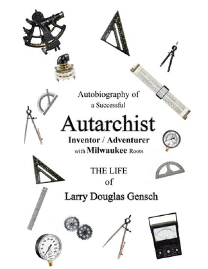 Autobiography of a Successful Autarchist INVENTOR / ADVENTURER with Milwaukee Roots: THE LIFE of Larry Douglas Gensch