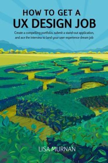 How to Get a UX Design Job: Create a Compelling Portfolio, Submit a Stand-Out Application, and Ace the Interview to Land Your User Experience Dream Jo