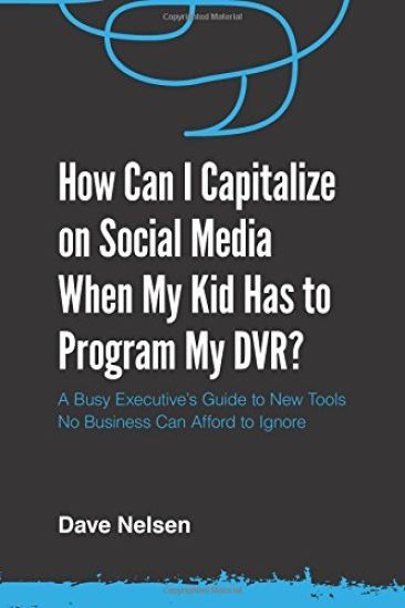 How Can I Capitalize on Social Media When My Kid Has to Program my DVR?: The Busy Executive's Guide to the New Tools for Building Every Business