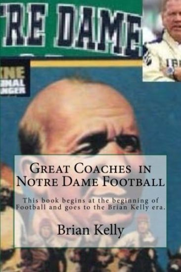 Great Coaches in Notre Dame Football: This Book Begins at the Beginning of Football and Goes to the Brian Kelly Era.