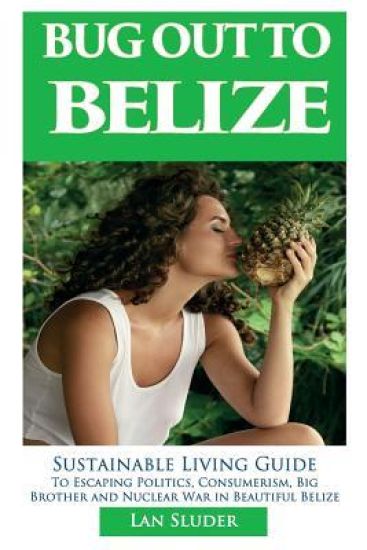 Bug Out to Belize: Sustainable Living Guide to Escaping Politics, Consumerism, Big Brother and Nuclear War in Beautiful Belize
