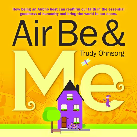 Air Be & Me: How Being an Airbnb Host Can Reaffirm Our Faith in the Essential Goodness of Humanity and Bring the World to Our Doors