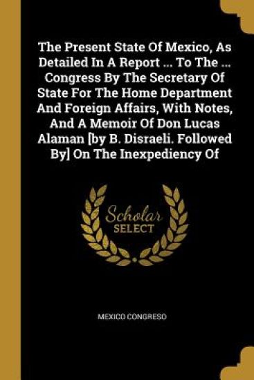 The Present State Of Mexico, As Detailed In A Report ... To The ... Congress By The Secretary Of State For The Home Department And Foreign Affairs, With Notes, And A Memoir Of Don Lucas Alaman [by B. Disraeli. Followed By] On The Inexpediency Of