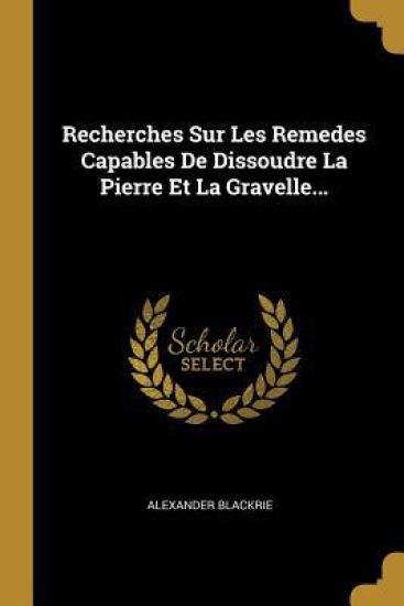 Recherches Sur Les Remedes Capables De Dissoudre La Pierre Et La Gravelle...