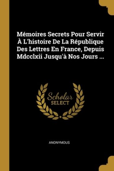 M?moires Secrets Pour Servir ? L'histoire De La R?publique Des Lettres En France, Depuis Mdcclxii Jusqu'? Nos Jours ...